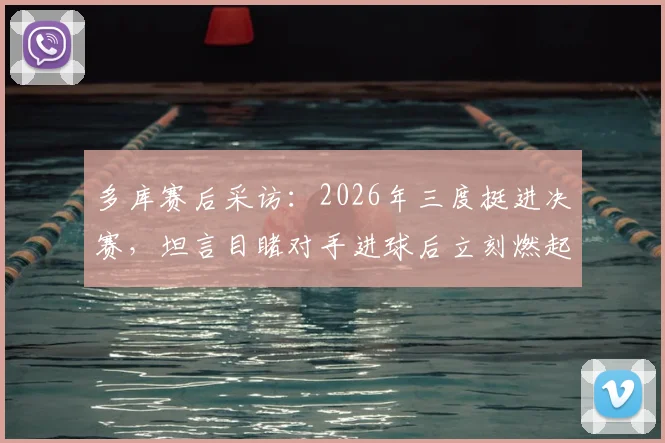 多库赛后采访：2026年三度挺进决赛，坦言目睹对手进球后立刻燃起回击斗志，分享关键心态调整