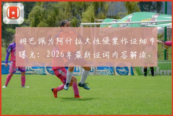 姆巴佩为阿什拉夫性侵案作证细节曝光：2026年最新证词内容解读，对案件及法国队有何影响？