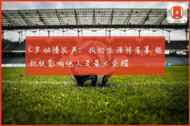 C罗动情发声:我的生涯将落幕 能积极影响他人是最大荣耀