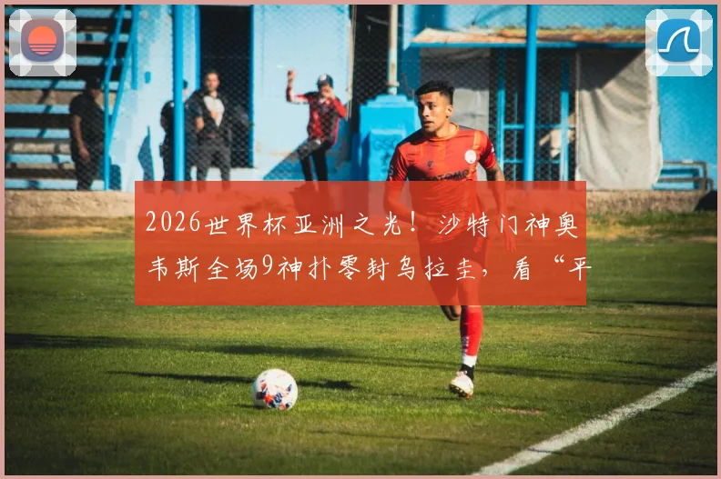 2026世界杯亚洲之光!沙特门神奥韦斯全场9神扑零封乌拉圭,看“平民”门将如何逆袭封神