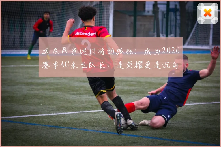 迈尼昂亲述门将的孤独：成为2026赛季AC米兰队长，是荣耀更是沉甸甸的责任