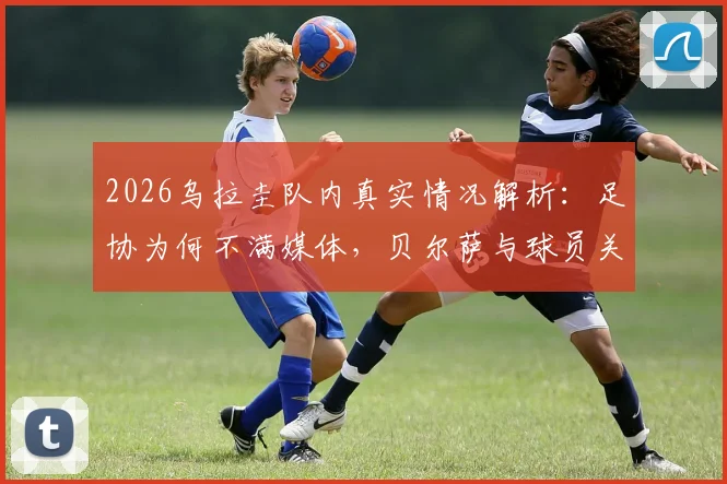 2026乌拉圭队内真实情况解析：足协为何不满媒体，贝尔萨与球员关系全梳理