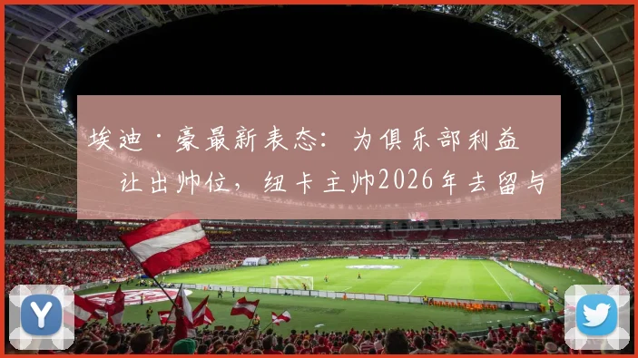 埃迪·豪最新表态：为俱乐部利益愿让出帅位，纽卡主帅2026年去留与前景深度分析