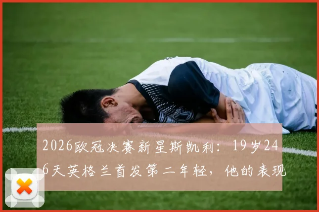 2026欧冠决赛新星斯凯利:19岁246天英格兰首发第二年轻,他的表现与未来潜力全解析