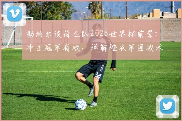 勒纳尔谈荷兰队2026世界杯前景：冲击冠军有戏，详解橙衣军团战术魅力与阵容实力