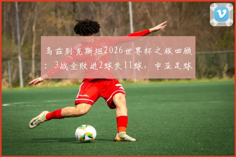 乌兹别克斯坦2026世界杯之旅回顾：3战全败进2球失11球，中亚足球未来路在何方？