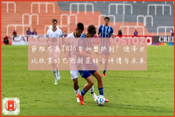 萨维尼奥2026年加盟热刺？德泽尔比欣赏的巴西新星转会详情与未来分析