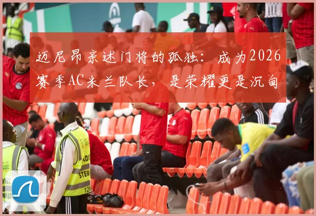 迈尼昂亲述门将的孤独：成为2026赛季AC米兰队长，是荣耀更是沉甸甸的责任