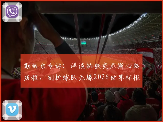 勒纳尔专访：详谈执教突尼斯心路历程，剖析球队无缘2026世界杯根本原因，展望未来重建之路