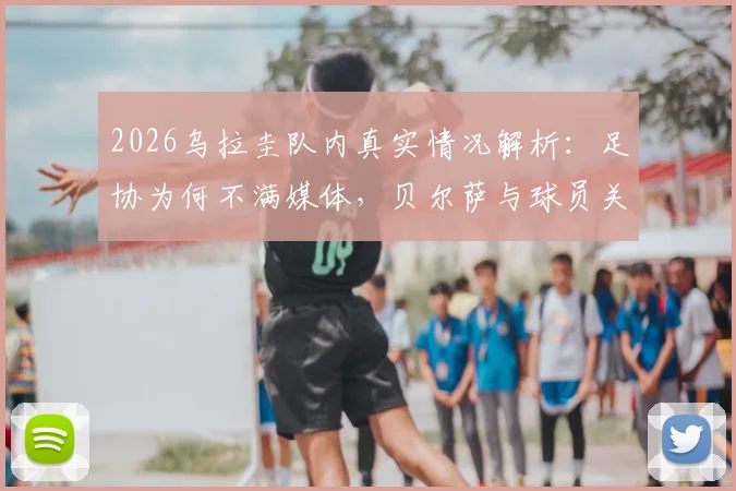 2026乌拉圭队内真实情况解析:足协为何不满媒体,贝尔萨与球员关系全梳理
