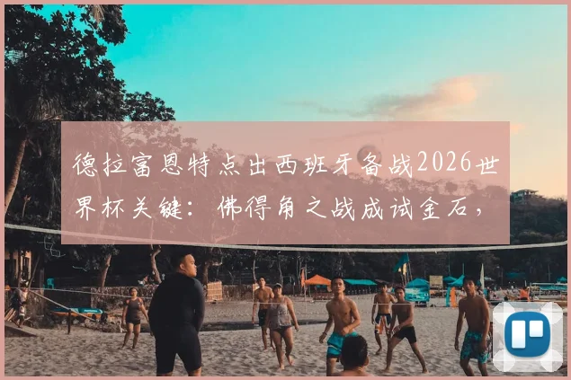 德拉富恩特点出西班牙备战2026世界杯关键：佛得角之战成试金石，十强争冠格局已现