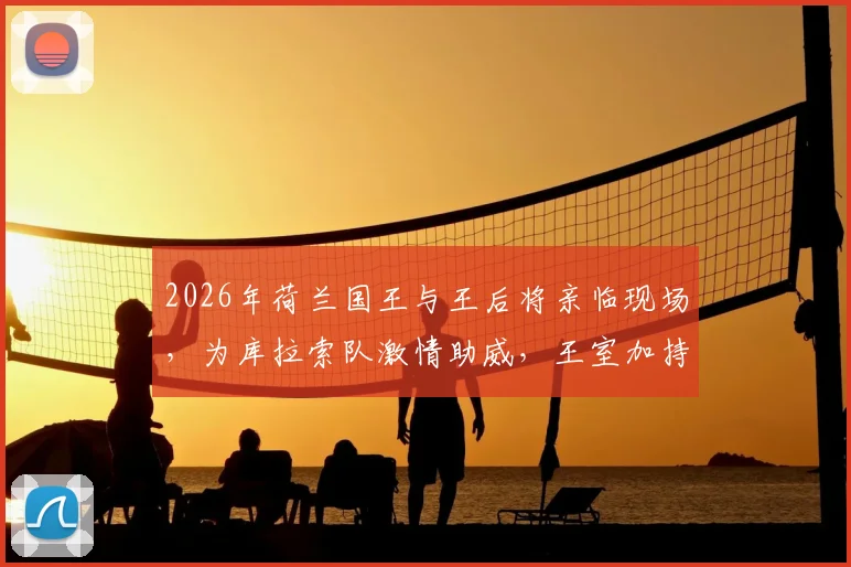 2026年荷兰国王与王后将亲临现场,为库拉索队激情助威,王室加持引爆赛场氛围