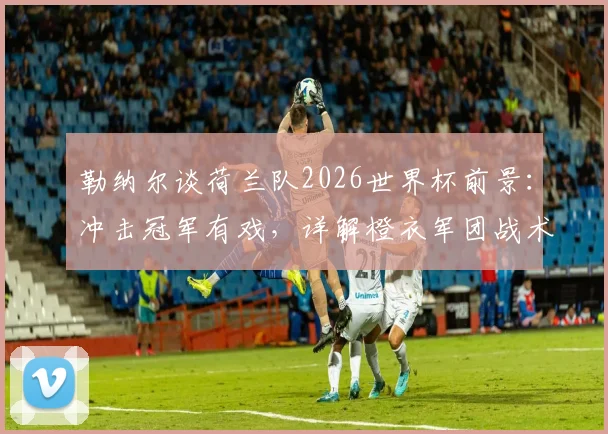 勒纳尔谈荷兰队2026世界杯前景：冲击冠军有戏，详解橙衣军团战术魅力与阵容实力