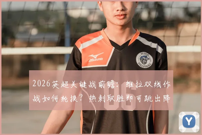 2026英超关键战前瞻：维拉双线作战如何轮换？热刺取胜即可跳出降级区分析