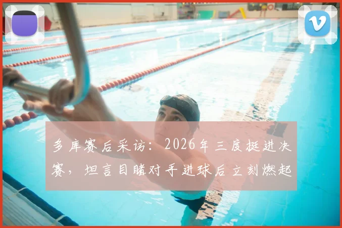 多库赛后采访：2026年三度挺进决赛，坦言目睹对手进球后立刻燃起回击斗志，分享关键心态调整