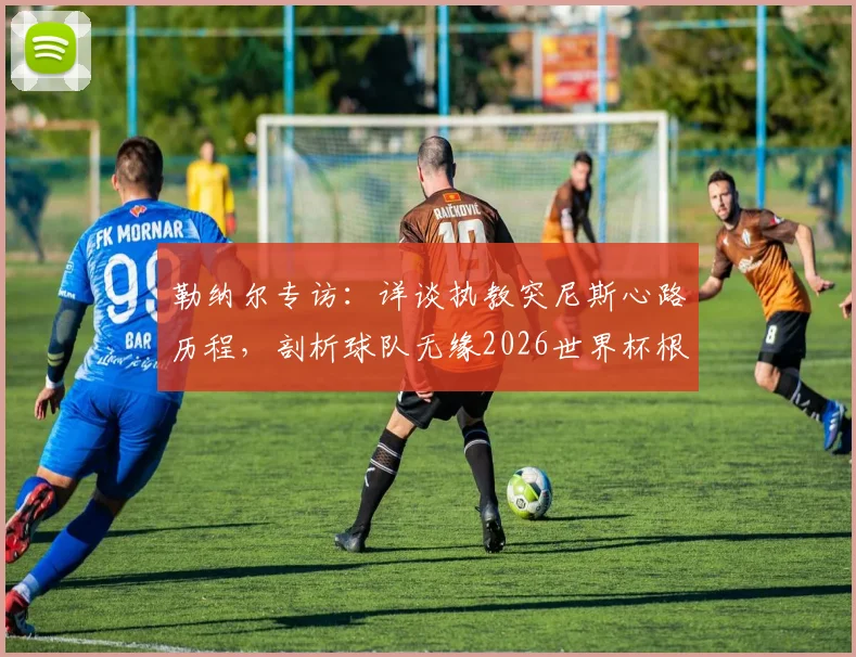 勒纳尔专访:详谈执教突尼斯心路历程,剖析球队无缘2026世界杯根本原因,展望未来重建之路